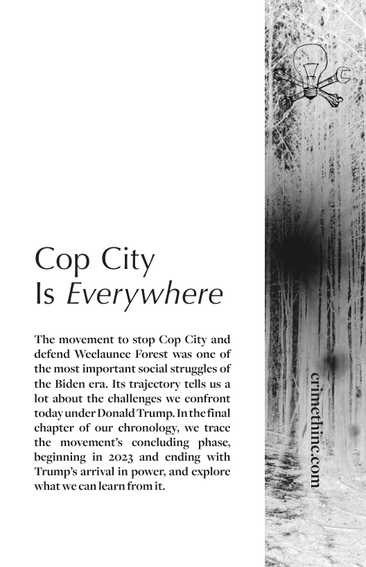 Cop City Is Everywhere  The movement to stop Cop and defend Weelaunee Forest was one of the most important social struggles of the Biden era. Its trajectory tells us a Tot about the challenges we confront todayunder Donald Trump. Inthefinal chapter of our chronology, we trace the movement’s concluding phase, beginning in 2023 and ending with ‘Trump’s arrival in power, and explore what we canlearn fromit.  